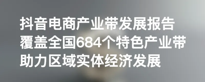 抖音电商产业带发展报告：覆盖全国684个特色产业带，助力区域实体经济发展