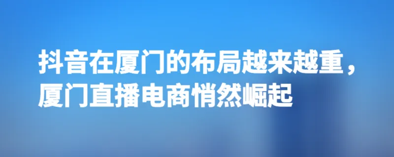 抖音在厦门的布局越来越重，厦门直播电商悄然崛起