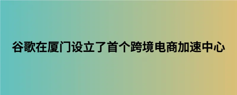 谷歌在厦门设立了首个跨境电商加速中心